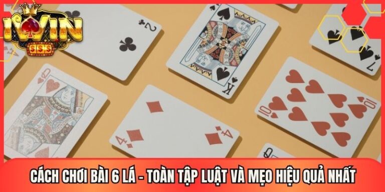 Cách Chơi Bài 6 Lá - Toàn Tập Luật Và Mẹo Hiệu Quả Nhất